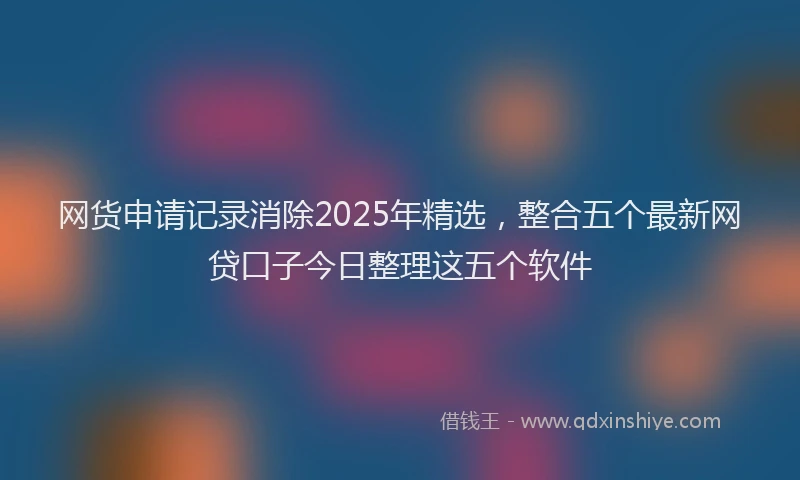 网货申请记录消除2025年精选，整合五个最新网贷口子今日整理这五个软件