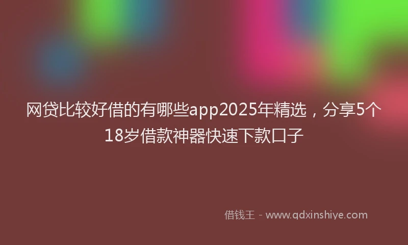 网贷比较好借的有哪些app2025年精选，分享5个18岁借款神器快速下款口子