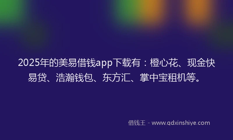 2025年的美易借钱app下载有：橙心花、现金快易贷、浩瀚钱包、东方汇、掌中宝租机等。