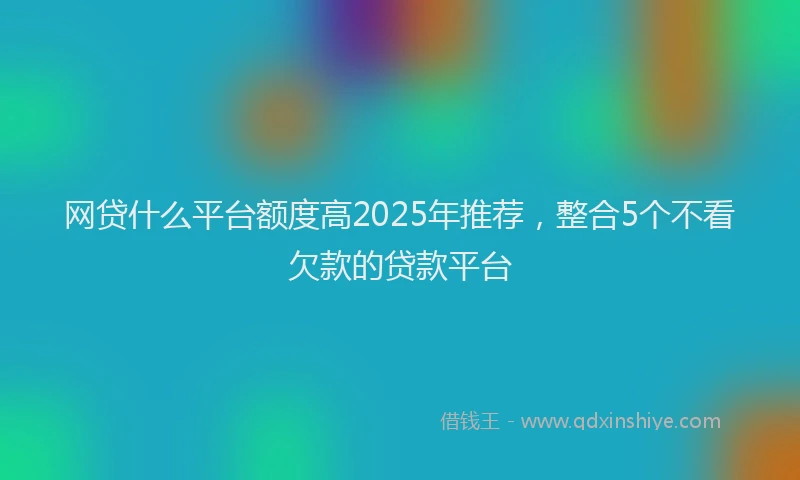 网贷什么平台额度高2025年推荐，整合5个不看欠款的贷款平台