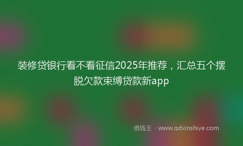 装修贷银行看不看征信2025年推荐，汇总五个摆脱欠款束缚贷款新app