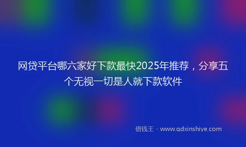 网贷平台哪六家好下款最快2025年推荐，分享五个无视一切是人就下款软件