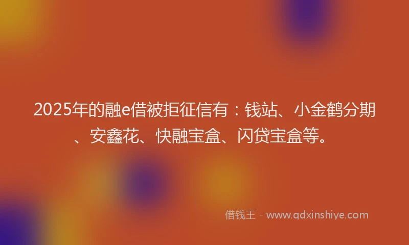 2025年的融e借被拒征信有：钱站、小金鹤分期、安鑫花、快融宝盒、闪贷宝盒等。