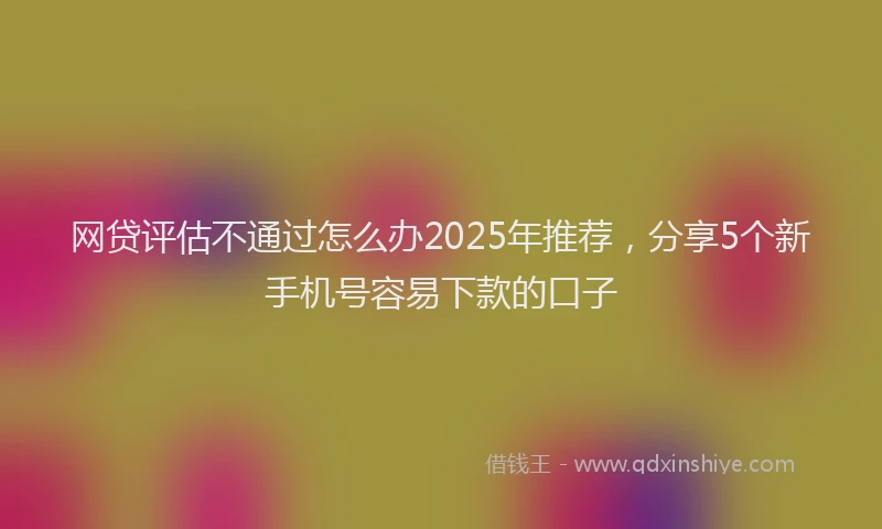 网贷评估不通过怎么办2025年推荐，分享5个新手机号容易下款的口子