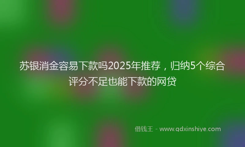 苏银消金容易下款吗2025年推荐，归纳5个综合评分不足也能下款的网贷