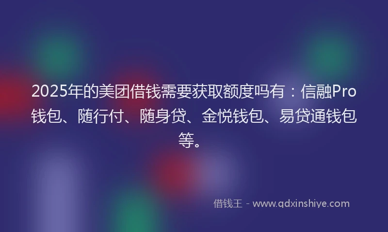 2025年的美团借钱需要获取额度吗有：信融Pro钱包、随行付、随身贷、金悦钱包、易贷通钱包等。
