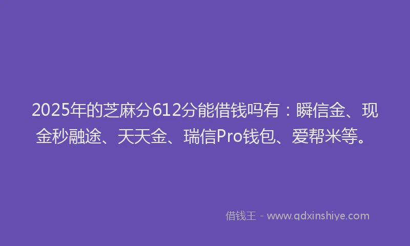 2025年的芝麻分612分能借钱吗有：瞬信金、现金秒融途、天天金、瑞信Pro钱包、爱帮米等。