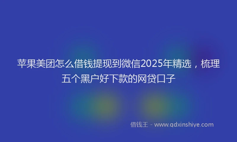 苹果美团怎么借钱提现到微信2025年精选，梳理五个黑户好下款的网贷口子
