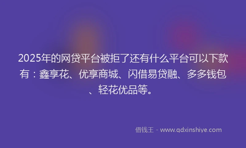2025年的网贷平台被拒了还有什么平台可以下款有：鑫享花、优享商城、闪借易贷融、多多钱包、轻花优品等。