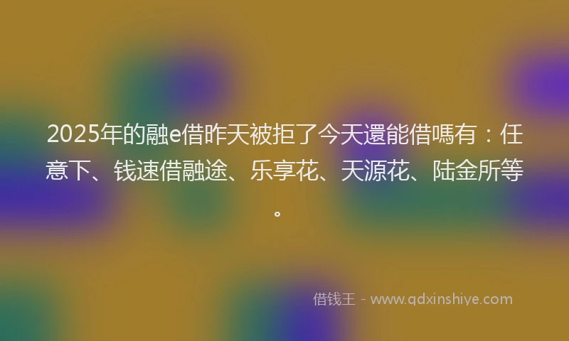 2025年的融e借昨天被拒了今天還能借嗎有：任意下、钱速借融途、乐享花、天源花、陆金所等。