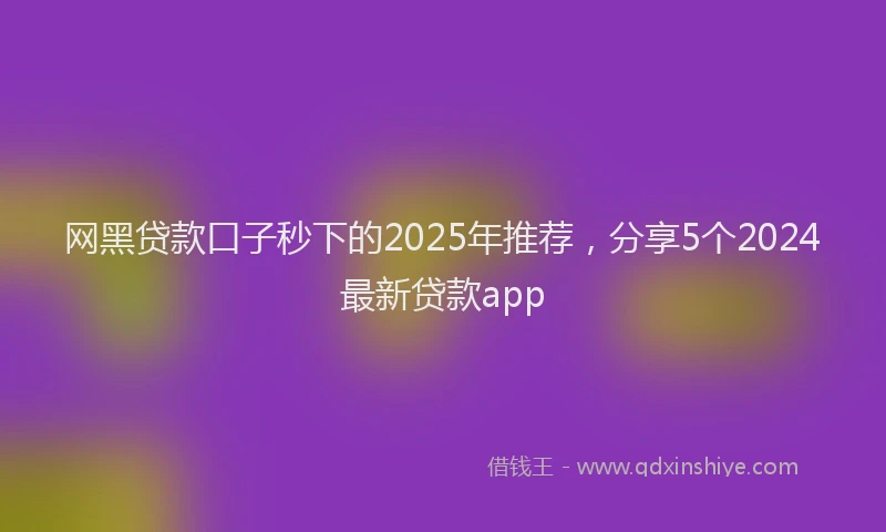 网黑贷款口子秒下的2025年推荐，分享5个2024最新贷款app