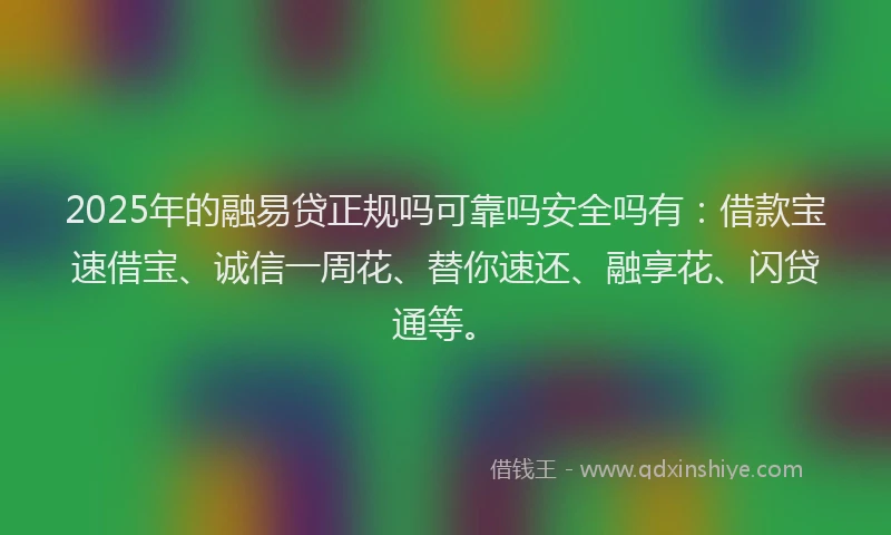 2025年的融易贷正规吗可靠吗安全吗有：借款宝速借宝、诚信一周花、替你速还、融享花、闪贷通等。