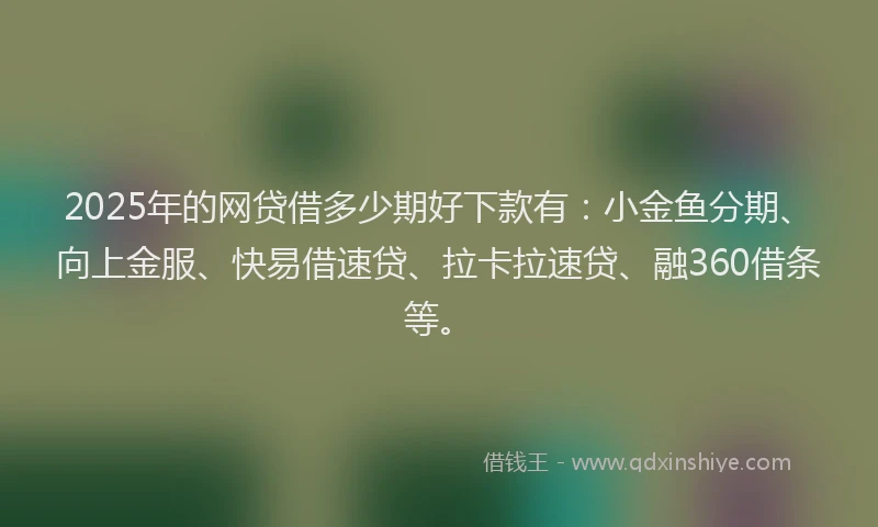 2025年的网贷借多少期好下款有：小金鱼分期、向上金服、快易借速贷、拉卡拉速贷、融360借条等。