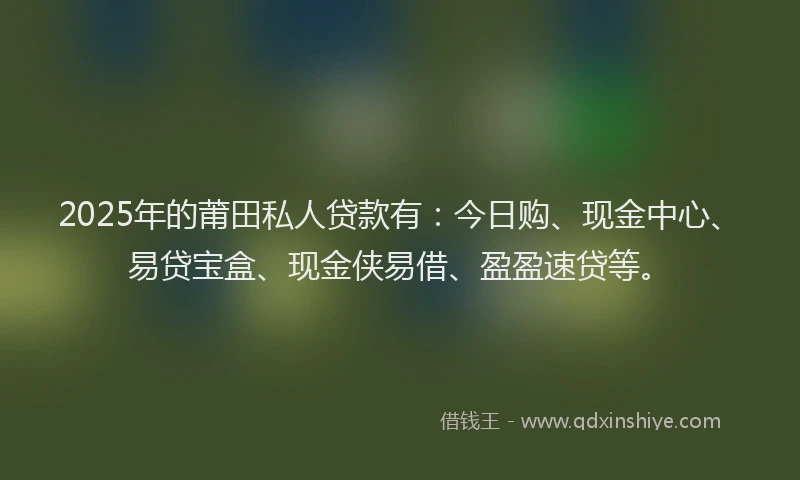 2025年的莆田私人贷款有：今日购、现金中心、易贷宝盒、现金侠易借、盈盈速贷等。