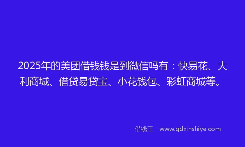 2025年的美团借钱钱是到微信吗有：快易花、大利商城、借贷易贷宝、小花钱包、彩虹商城等。