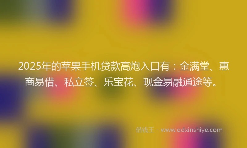 2025年的苹果手机贷款高炮入口有：金满堂、惠商易借、私立签、乐宝花、现金易融通途等。