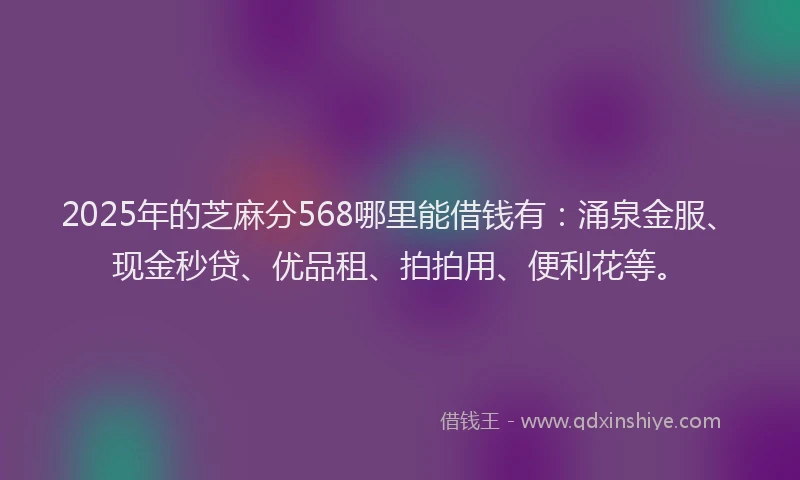 2025年的芝麻分568哪里能借钱有：涌泉金服、现金秒贷、优品租、拍拍用、便利花等。