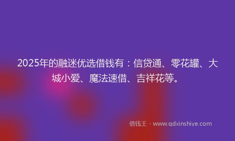 2025年的融迷优选借钱有：信贷通、零花罐、大城小爱、魔法速借、吉祥花等。
