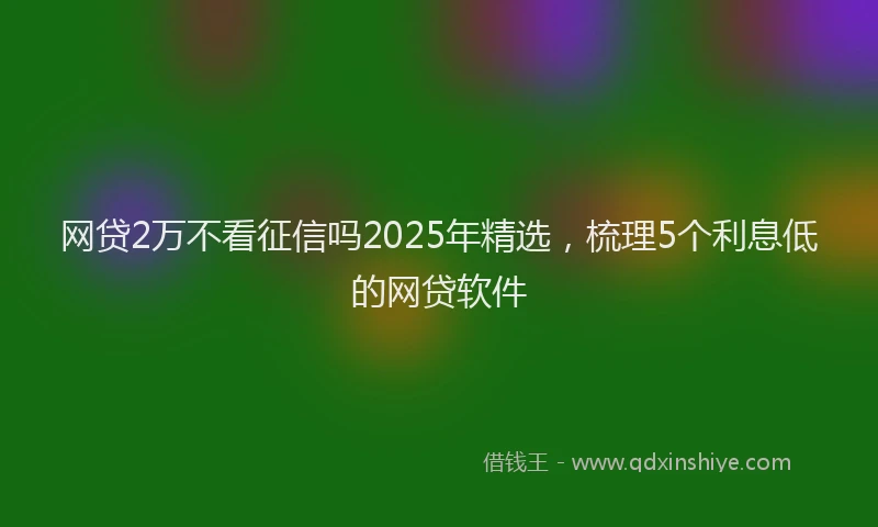 网贷2万不看征信吗2025年精选，梳理5个利息低的网贷软件
