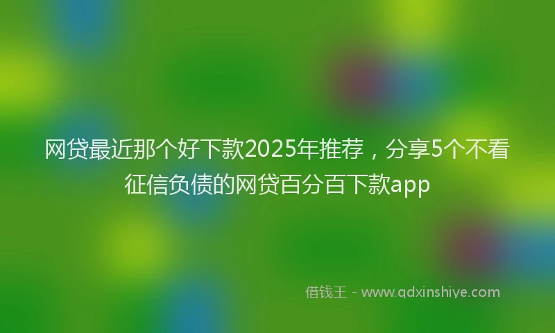 网贷最近那个好下款2025年推荐，分享5个不看征信负债的网贷百分百下款app