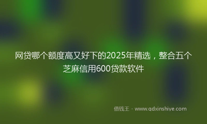 网贷哪个额度高又好下的2025年精选，整合五个芝麻信用600贷款软件