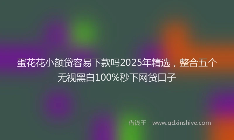 蛋花花小额贷容易下款吗2025年精选，整合五个无视黑白100%秒下网贷口子