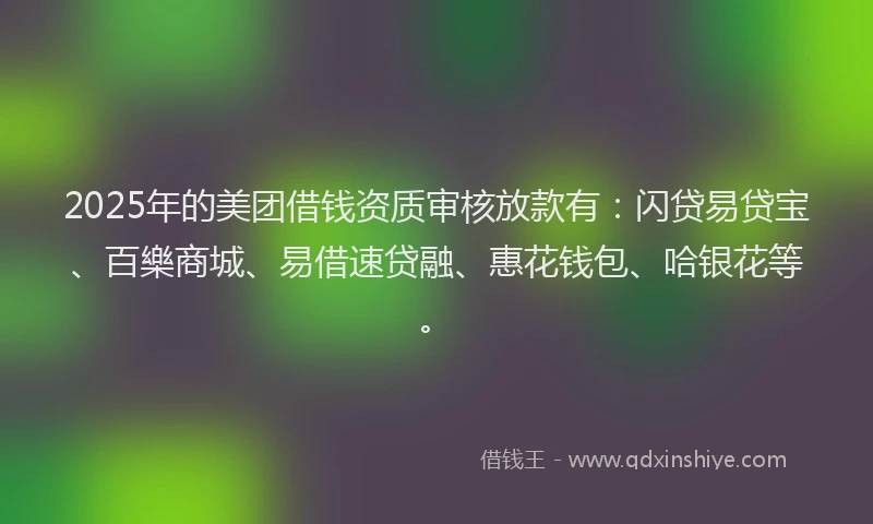 2025年的美团借钱资质审核放款有：闪贷易贷宝、百樂商城、易借速贷融、惠花钱包、哈银花等。