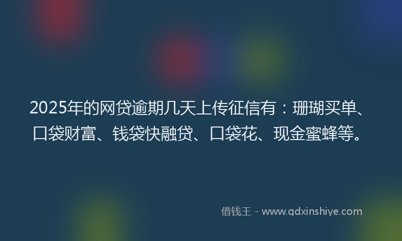 2025年的网贷逾期几天上传征信有：珊瑚买单、口袋财富、钱袋快融贷、口袋花、现金蜜蜂等。