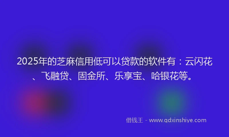 2025年的芝麻信用低可以贷款的软件有：云闪花、飞融贷、固金所、乐享宝、哈银花等。