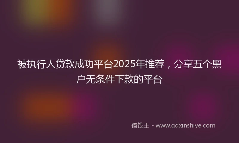 被执行人贷款成功平台2025年推荐，分享五个黑户无条件下款的平台