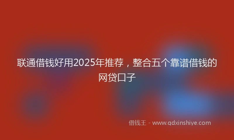 联通借钱好用2025年推荐，整合五个靠谱借钱的网贷口子