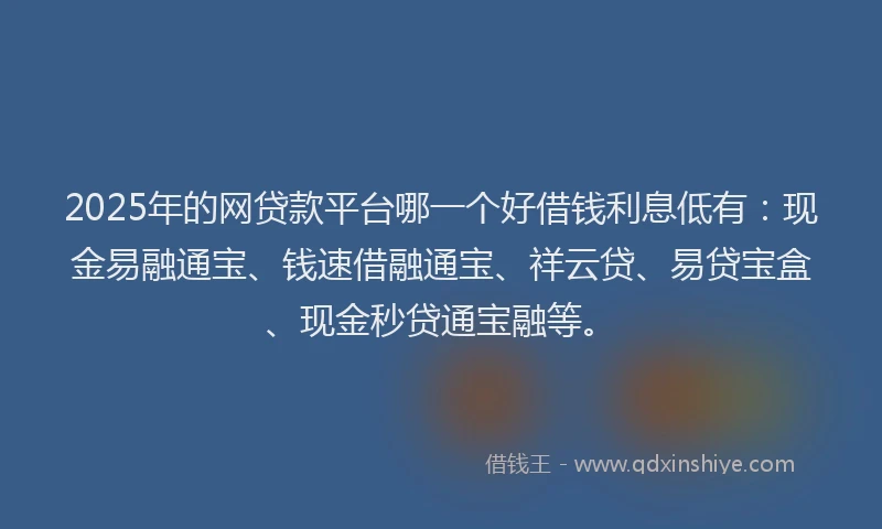 2025年的网贷款平台哪一个好借钱利息低有：现金易融通宝、钱速借融通宝、祥云贷、易贷宝盒、现金秒贷通宝融等。