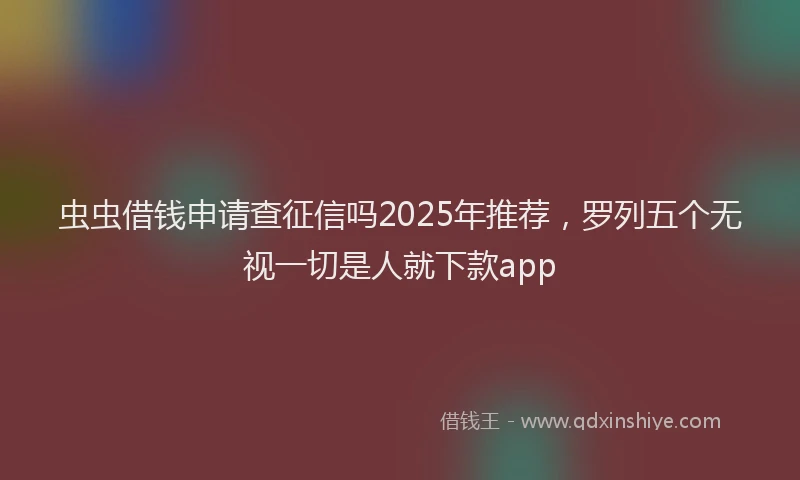 虫虫借钱申请查征信吗2025年推荐，罗列五个无视一切是人就下款app