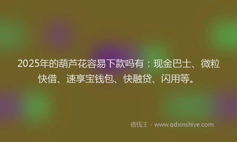 2025年的葫芦花容易下款吗有：现金巴士、微粒快借、速享宝钱包、快融贷、闪用等。