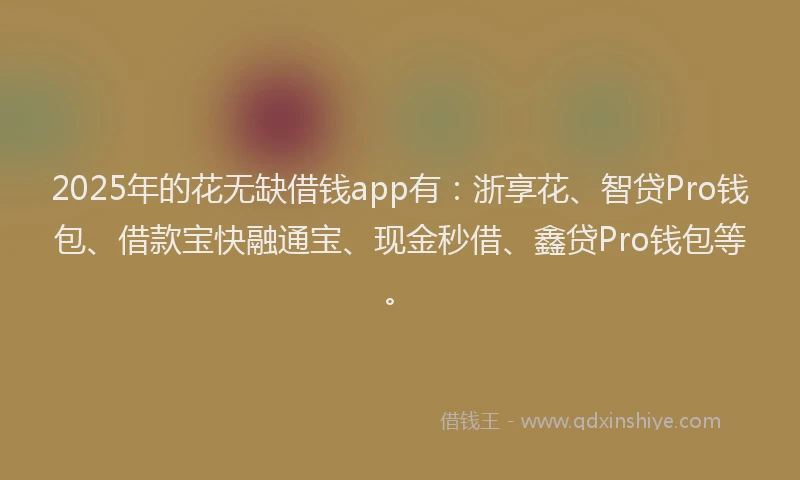 2025年的花无缺借钱app有：浙享花、智贷Pro钱包、借款宝快融通宝、现金秒借、鑫贷Pro钱包等。