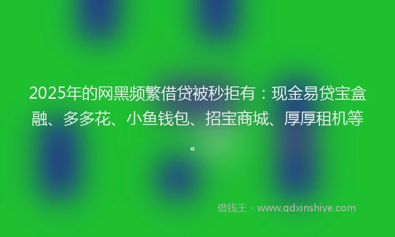2025年的网黑频繁借贷被秒拒有：现金易贷宝盒融、多多花、小鱼钱包、招宝商城、厚厚租机等。