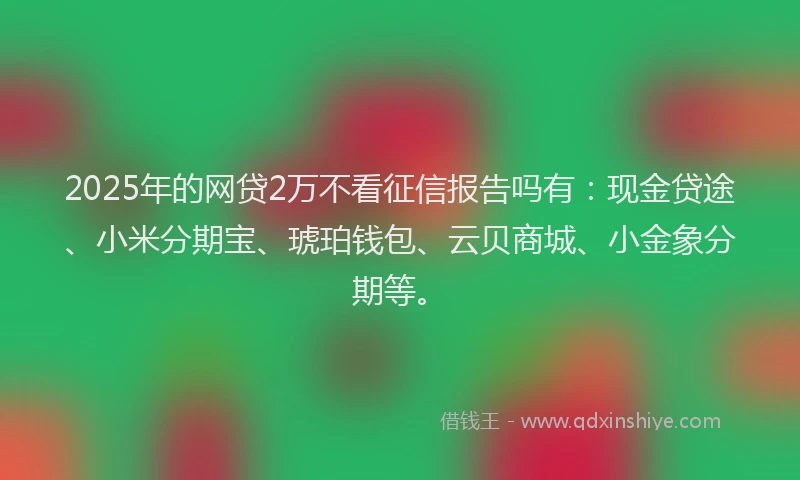 2025年的网贷2万不看征信报告吗有：现金贷途、小米分期宝、琥珀钱包、云贝商城、小金象分期等。
