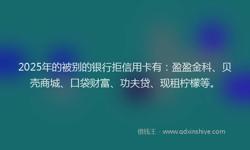 2025年的被别的银行拒信用卡有：盈盈金科、贝壳商城、口袋财富、功夫贷、现租柠檬等。