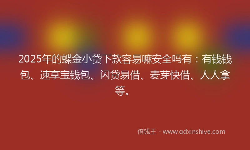 2025年的蝶金小贷下款容易嘛安全吗有：有钱钱包、速享宝钱包、闪贷易借、麦芽快借、人人拿等。