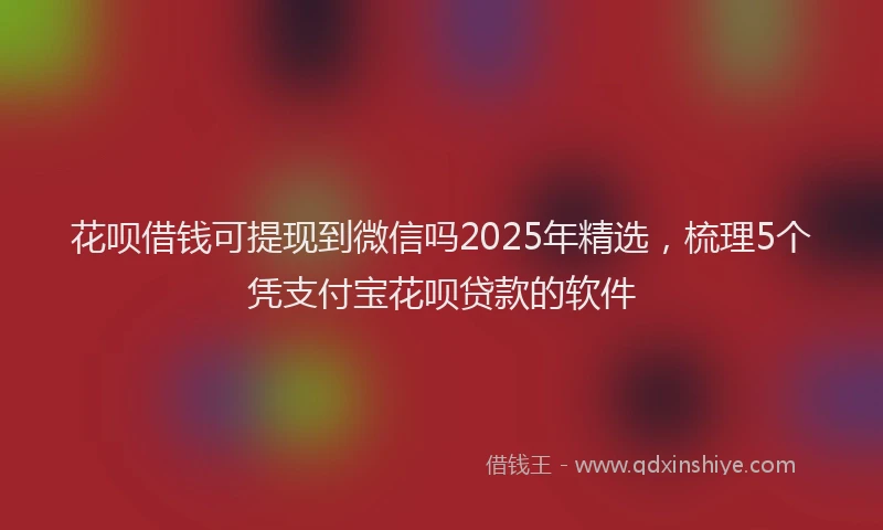 花呗借钱可提现到微信吗2025年精选，梳理5个凭支付宝花呗贷款的软件