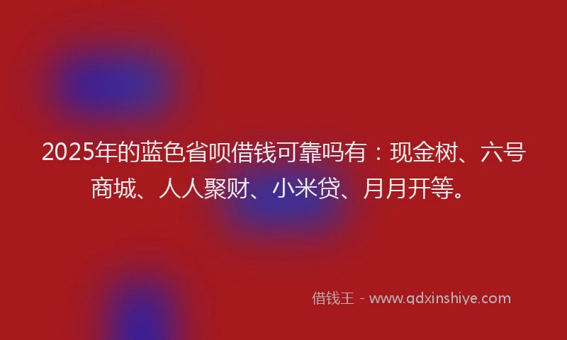 2025年的蓝色省呗借钱可靠吗有：现金树、六号商城、人人聚财、小米贷、月月开等。