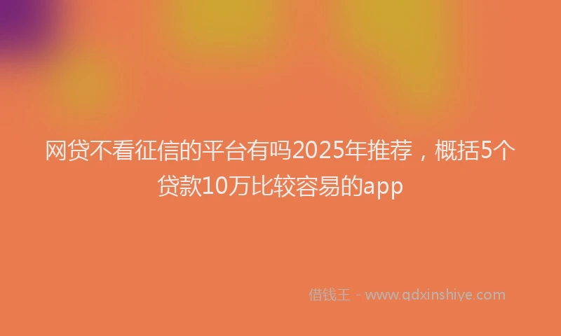 网贷不看征信的平台有吗2025年推荐，概括5个贷款10万比较容易的app