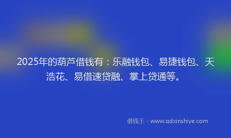 2025年的葫芦借钱有：乐融钱包、易捷钱包、天浩花、易借速贷融、掌上贷通等。