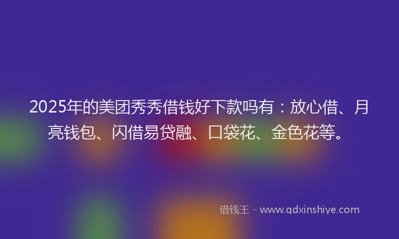 2025年的美团秀秀借钱好下款吗有：放心借、月亮钱包、闪借易贷融、口袋花、金色花等。