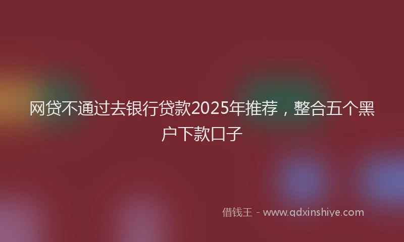 网贷不通过去银行贷款2025年推荐，整合五个黑户下款口子