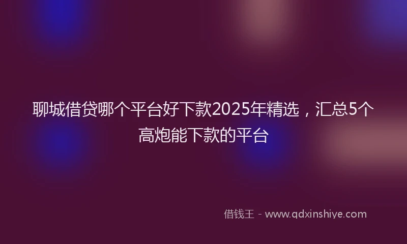 聊城借贷哪个平台好下款2025年精选，汇总5个高炮能下款的平台