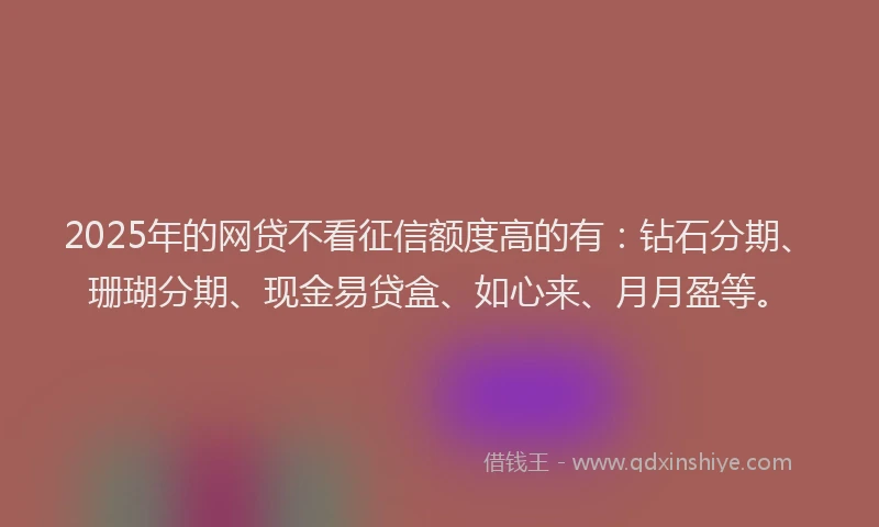 2025年的网贷不看征信额度高的有：钻石分期、珊瑚分期、现金易贷盒、如心来、月月盈等。