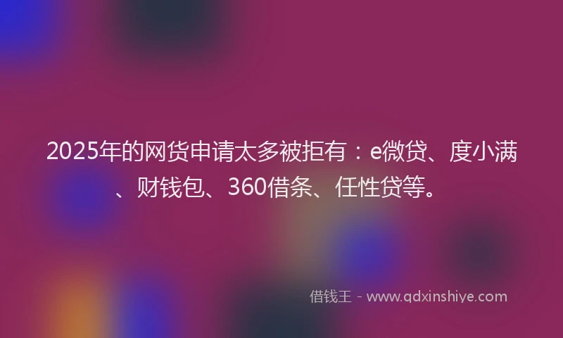 2025年的网货申请太多被拒有：e微贷、度小满、财钱包、360借条、任性贷等。
