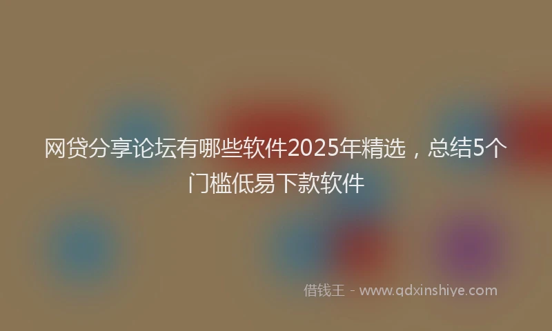 网贷分享论坛有哪些软件2025年精选，总结5个门槛低易下款软件