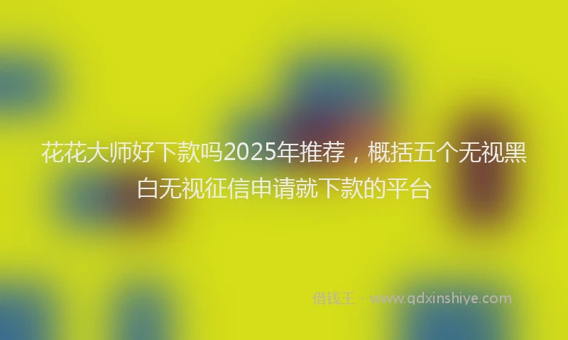 花花大师好下款吗2025年推荐，概括五个无视黑白无视征信申请就下款的平台